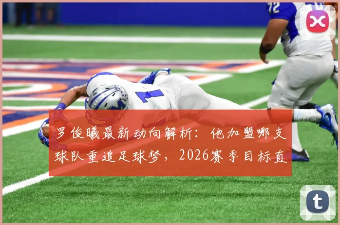 罗俊曦最新动向解析:他加盟哪支球队重追足球梦,2026赛季目标直指帮助球队升级