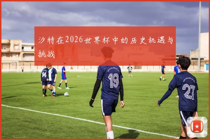 沙特在2026世界杯中的历史机遇与挑战