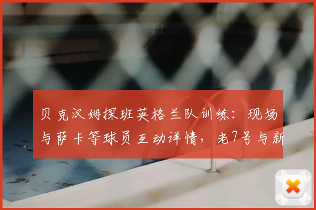 贝克汉姆探班英格兰队训练:现场与萨卡等球员互动详情,老7号与新7号的传承瞬间