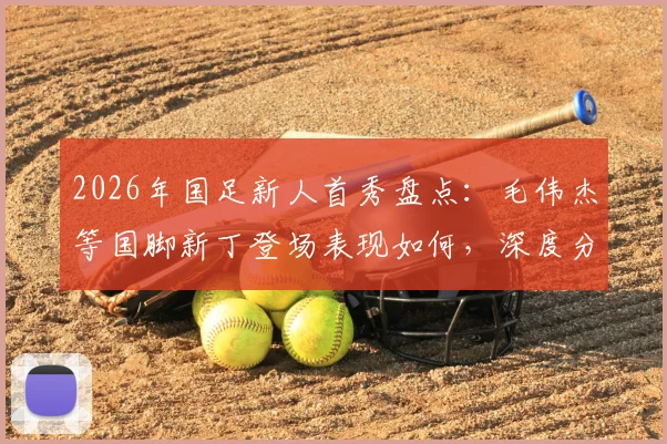 2026年国足新人首秀盘点：毛伟杰等国脚新丁登场表现如何，深度分析球员技术特点与未来前景