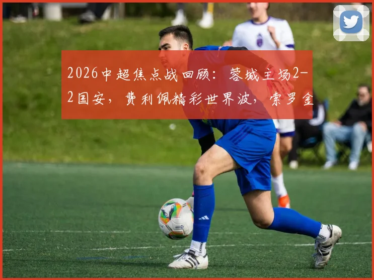 2026中超焦点战回顾:蓉城主场2-2国安,费利佩精彩世界波,索罗金压哨绝平救主