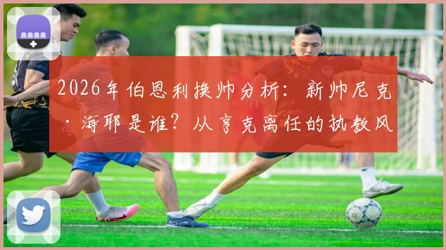 2026年伯恩利换帅分析：新帅尼克·海耶是谁？从亨克离任的执教风格与俱乐部签约三年前景解读
