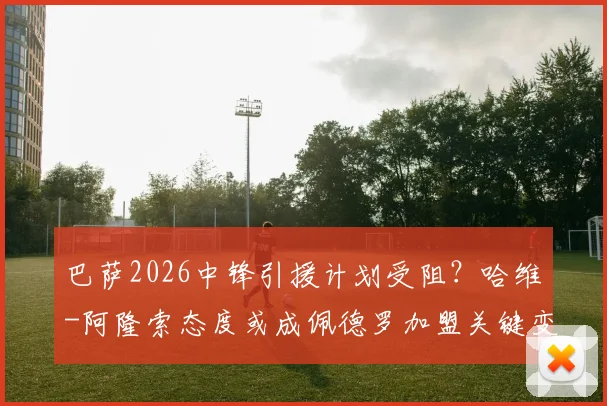 巴萨2026中锋引援计划受阻?哈维-阿隆索态度或成佩德罗加盟关键变数