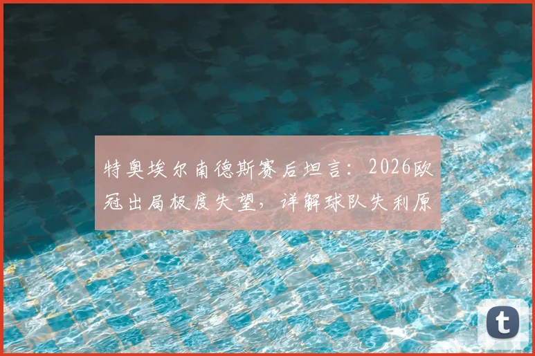 特奥埃尔南德斯赛后坦言：2026欧冠出局极度失望，详解球队失利原因与个人感受