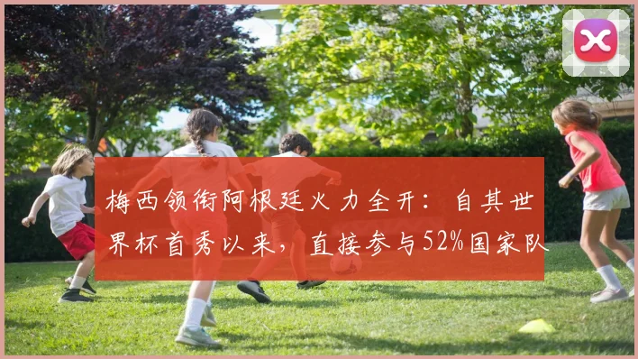 梅西领衔阿根廷火力全开：自其世界杯首秀以来，直接参与52%国家队进球纪录盘点