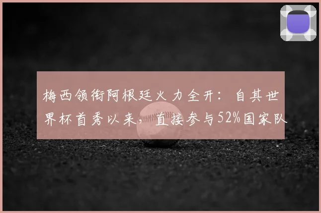 梅西领衔阿根廷火力全开:自其世界杯首秀以来,直接参与52%国家队进球纪录盘点