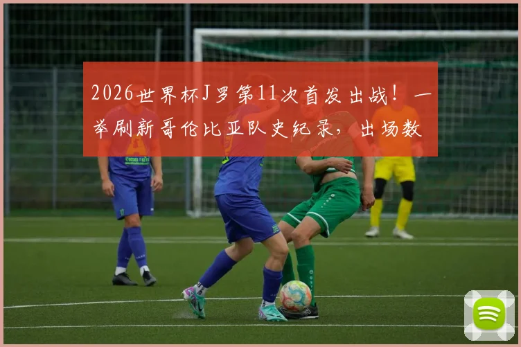 2026世界杯J罗第11次首发出战！一举刷新哥伦比亚队史纪录，出场数据及关键比赛全回顾