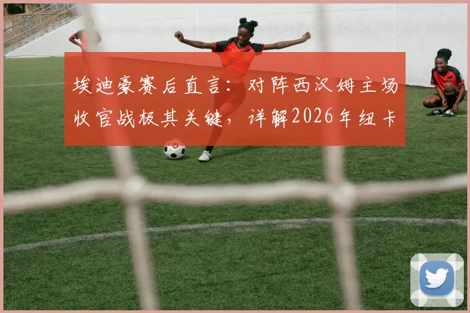 埃迪豪赛后直言:对阵西汉姆主场收官战极其关键,详解2026年纽卡斯尔联夏季阵容大调整计划