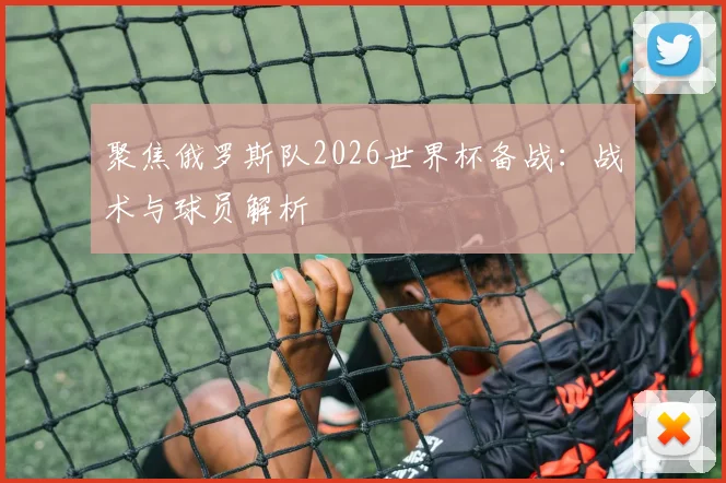 聚焦俄罗斯队2026世界杯备战:战术与球员解析
