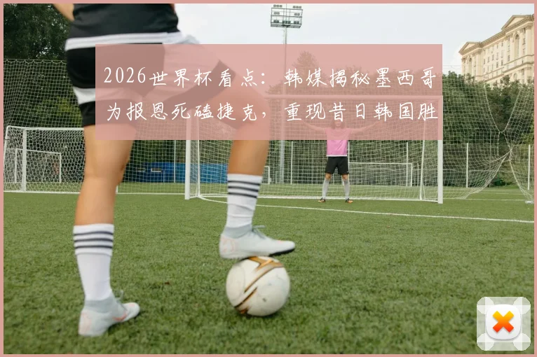 2026世界杯看点:韩媒揭秘墨西哥为报恩死磕捷克,重现昔日韩国胜德剧本?