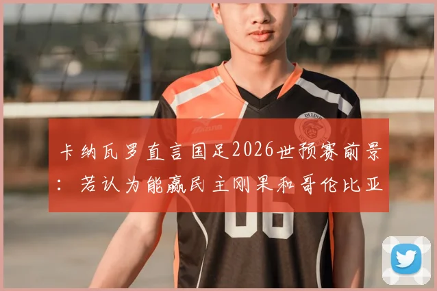 卡纳瓦罗直言国足2026世预赛前景：若认为能赢民主刚果和哥伦比亚，那认知有误