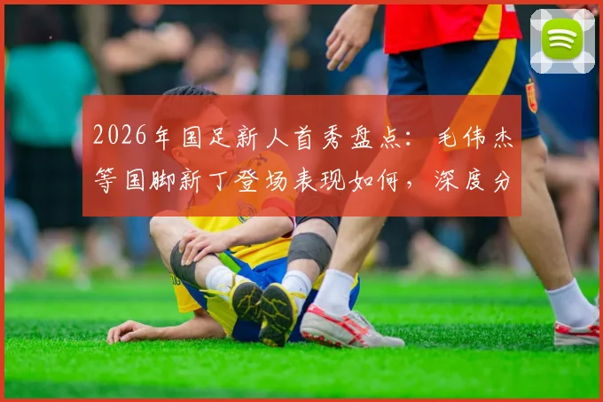 2026年国足新人首秀盘点：毛伟杰等国脚新丁登场表现如何，深度分析球员技术特点与未来前景