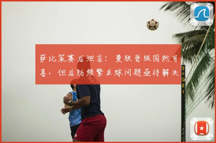 萨比策赛后坦言:曼联晋级固然可喜,但后防频繁丢球问题亟待解决