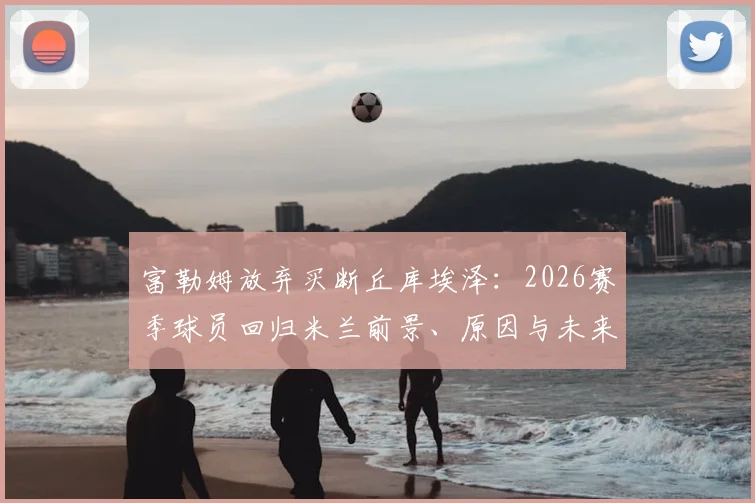 富勒姆放弃买断丘库埃泽：2026赛季球员回归米兰前景、原因与未来计划全解析