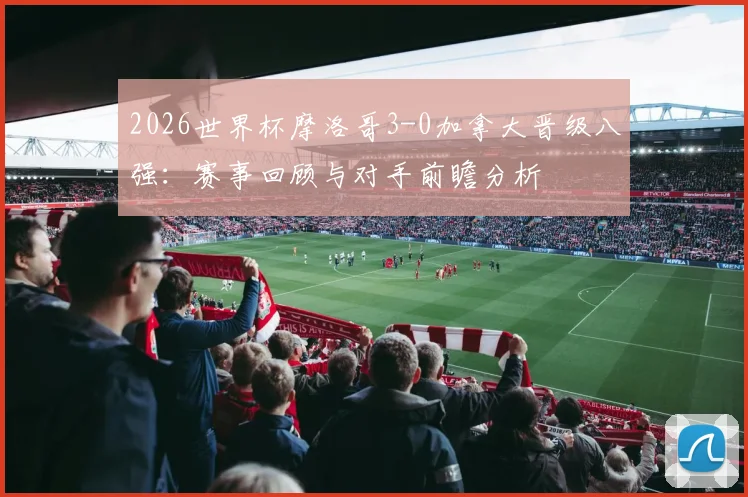 2026世界杯摩洛哥3-0加拿大晋级八强:赛事回顾与对手前瞻分析