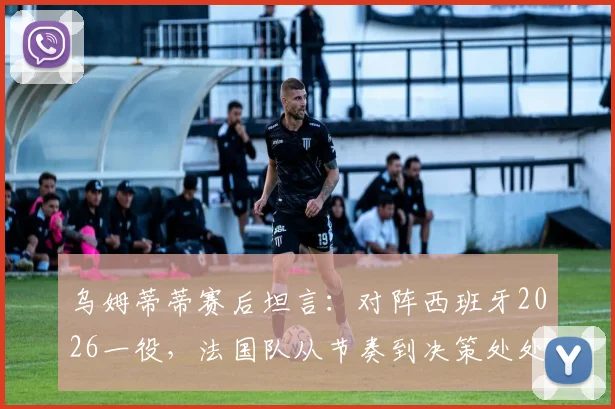 乌姆蒂蒂赛后坦言：对阵西班牙2026一役，法国队从节奏到决策处处慢一拍，全方位解析两强差距
