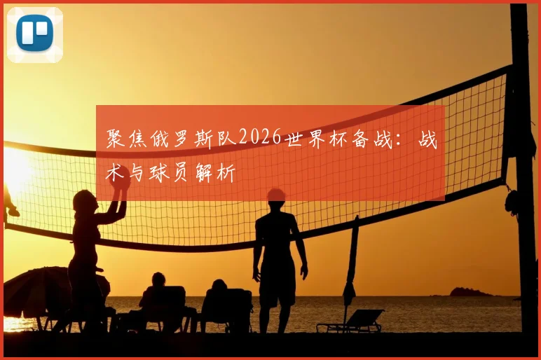 聚焦俄罗斯队2026世界杯备战：战术与球员解析