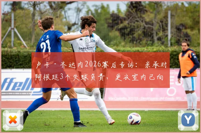 卢卡·齐达内2026赛后专访：亲承对阿根廷3个失球负责，更衣室内已向全队道歉，未来去留成焦点