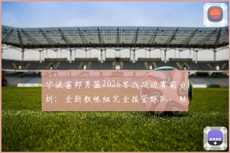 宁波富邦男篮2026客战延边赛前分析：全新教练组完全接管球队，助理教练透露详细备战情况