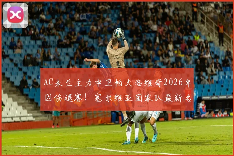 AC米兰主力中卫帕夫洛维奇2026年因伤退赛!塞尔维亚国家队最新名单变动解析