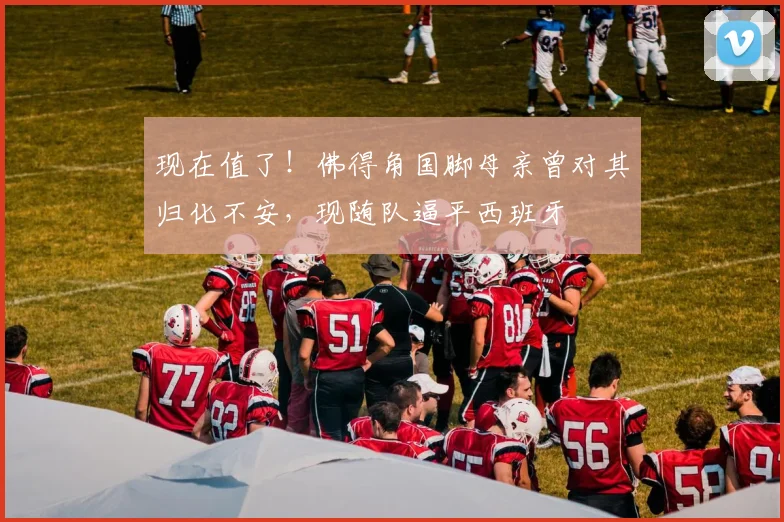 现在值了！佛得角国脚母亲曾对其归化不安，现随队逼平西班牙