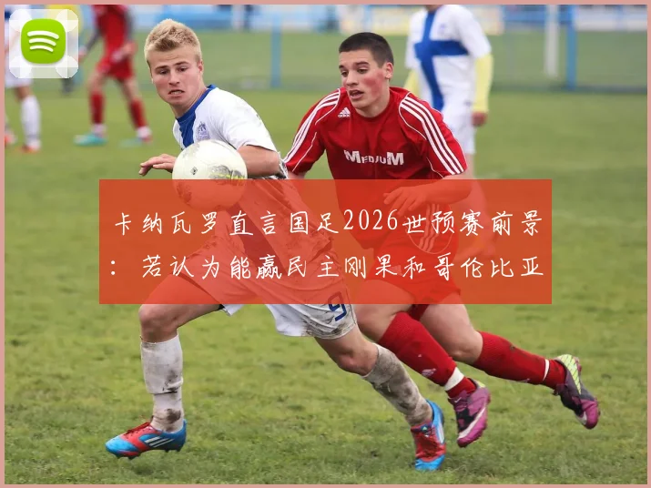 卡纳瓦罗直言国足2026世预赛前景:若认为能赢民主刚果和哥伦比亚,那认知有误