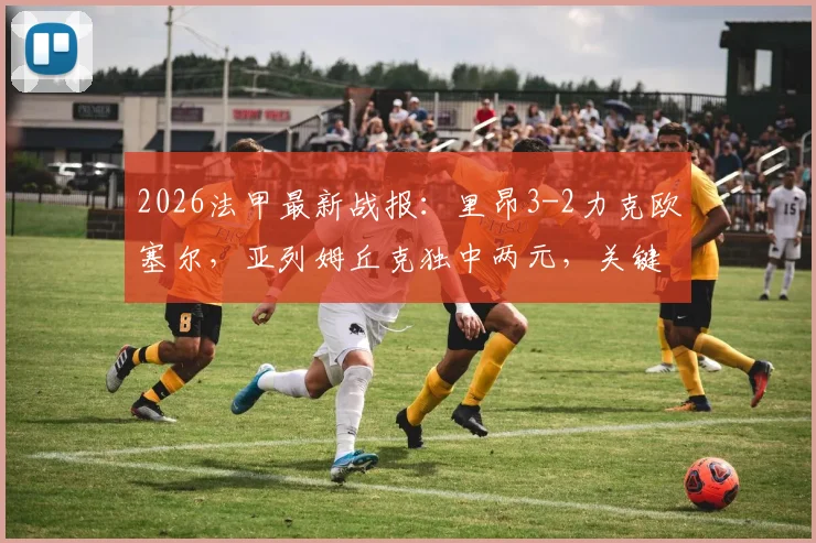2026法甲最新战报:里昂3-2力克欧塞尔,亚列姆丘克独中两元,关键胜利提振士气
