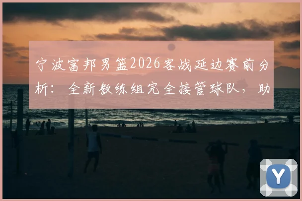 宁波富邦男篮2026客战延边赛前分析:全新教练组完全接管球队,助理教练透露详细备战情况