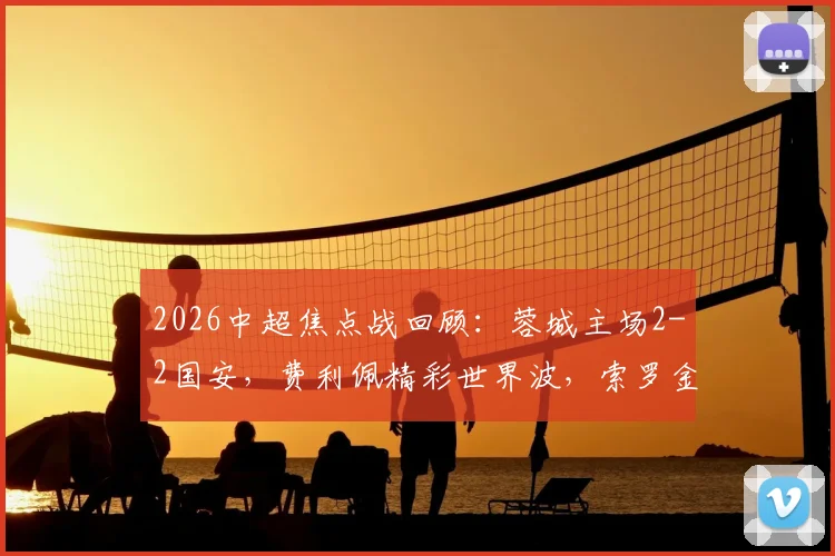 2026中超焦点战回顾：蓉城主场2-2国安，费利佩精彩世界波，索罗金压哨绝平救主