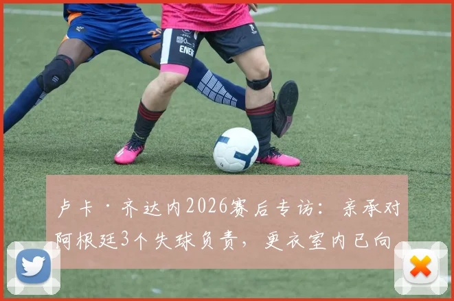 卢卡·齐达内2026赛后专访：亲承对阿根廷3个失球负责，更衣室内已向全队道歉，未来去留成焦点