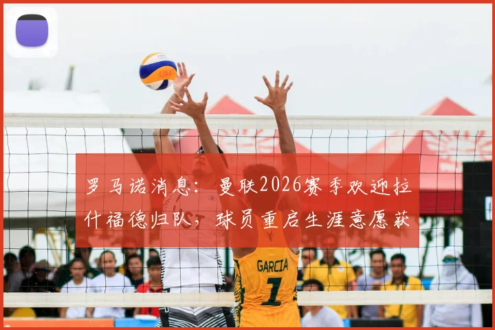 罗马诺消息：曼联2026赛季欢迎拉什福德归队，球员重启生涯意愿获认可