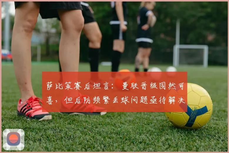 萨比策赛后坦言：曼联晋级固然可喜，但后防频繁丢球问题亟待解决
