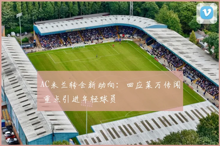 AC米兰转会新动向：回应莱万传闻 重点引进年轻球员
