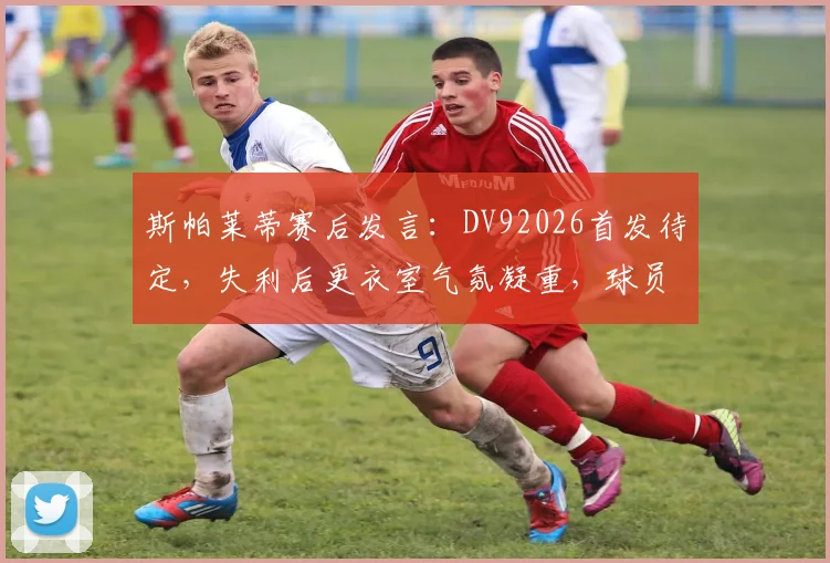 斯帕莱蒂赛后发言：DV92026首发待定，失利后更衣室气氛凝重，球员心态成焦点