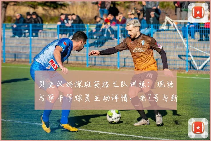 贝克汉姆探班英格兰队训练：现场与萨卡等球员互动详情，老7号与新7号的传承瞬间