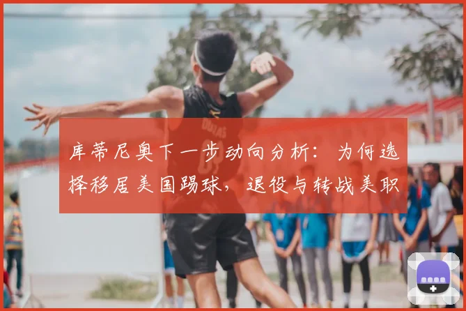 库蒂尼奥下一步动向分析:为何选择移居美国踢球,退役与转战美职联的可能性有多大