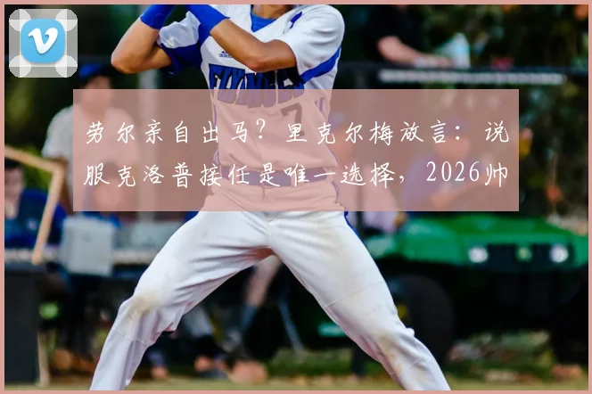 劳尔亲自出马？里克尔梅放言：说服克洛普接任是唯一选择，2026帅位悬念全解析