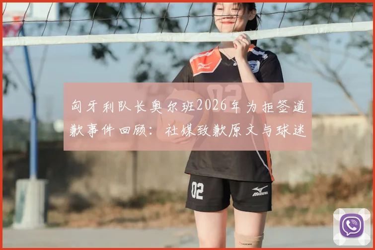匈牙利队长奥尔班2026年为拒签道歉事件回顾:社媒致歉原文与球迷反应分析