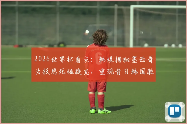 2026世界杯看点：韩媒揭秘墨西哥为报恩死磕捷克，重现昔日韩国胜德剧本？