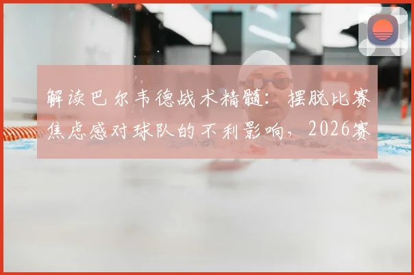 解读巴尔韦德战术精髓：摆脱比赛焦虑感对球队的不利影响，2026赛季如何打出下半场强势风格