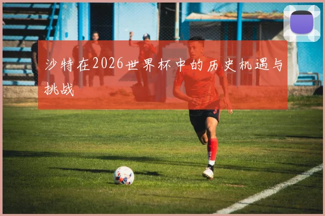 沙特在2026世界杯中的历史机遇与挑战