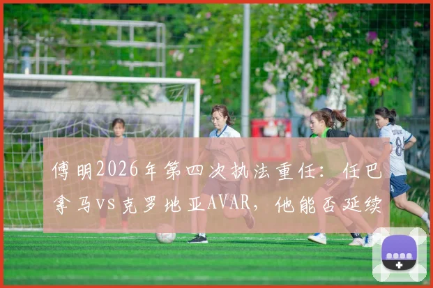 傅明2026年第四次执法重任：任巴拿马vs克罗地亚AVAR，他能否延续关键判罚零失误记录？