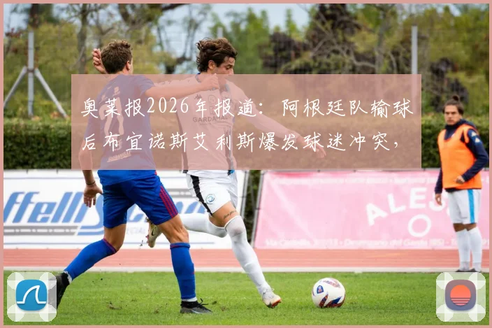 奥莱报2026年报道：阿根廷队输球后布宜诺斯艾利斯爆发球迷冲突，警方逮捕人数披露及后续情况