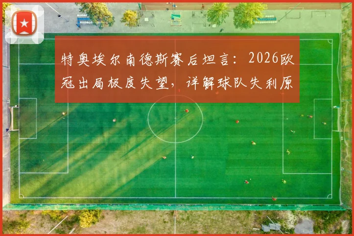 特奥埃尔南德斯赛后坦言:2026欧冠出局极度失望,详解球队失利原因与个人感受