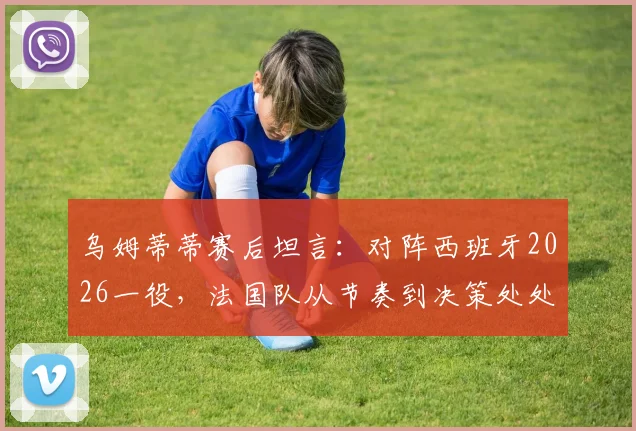 乌姆蒂蒂赛后坦言:对阵西班牙2026一役,法国队从节奏到决策处处慢一拍,全方位解析两强差距