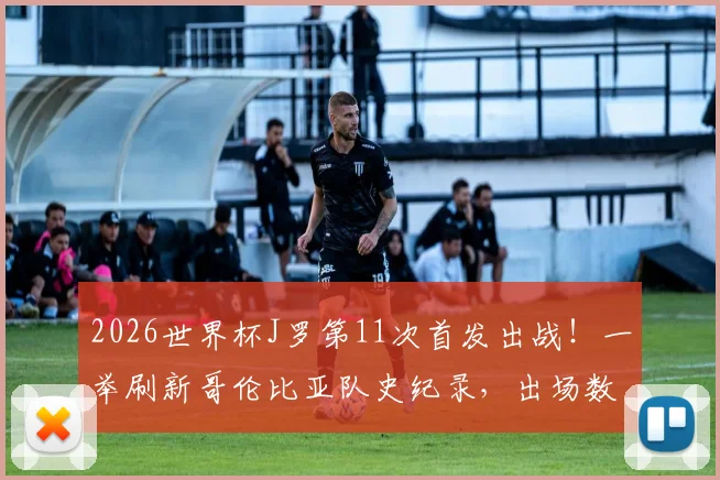 2026世界杯J罗第11次首发出战！一举刷新哥伦比亚队史纪录，出场数据及关键比赛全回顾