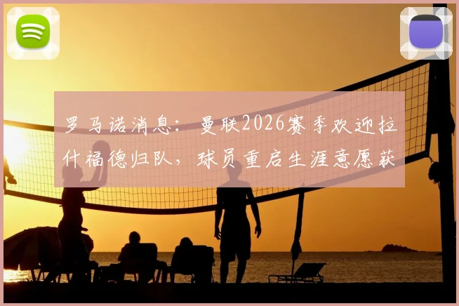 罗马诺消息:曼联2026赛季欢迎拉什福德归队,球员重启生涯意愿获认可